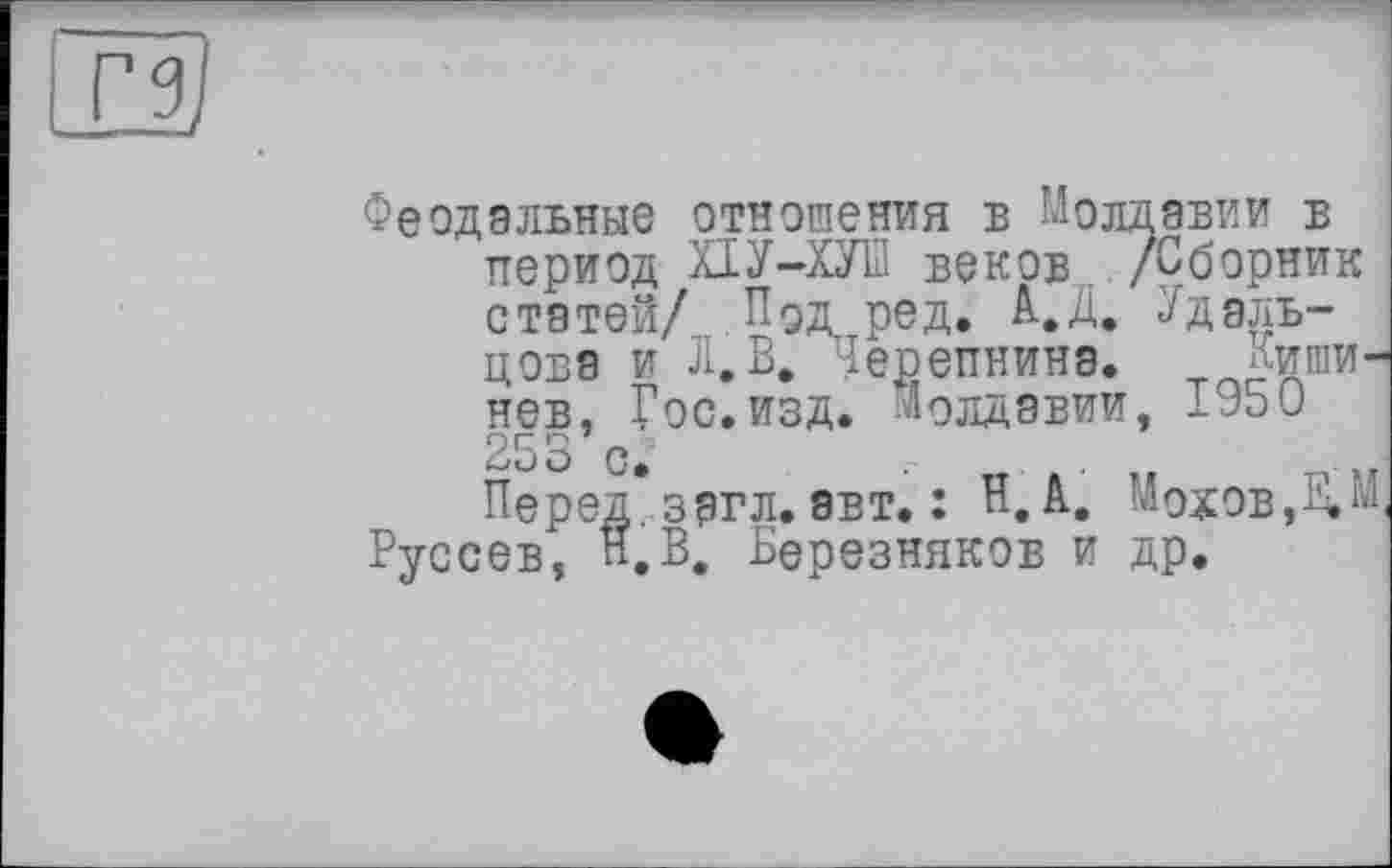 ﻿<3
Феодальные отношения в Молдавии в период ХІУ-ХУП веков /Сборник статей/ ПОл ред. А.Д. Удальцова и Л. В. Черепнина. Кишинев, Гос.изд. Молдавии, 1950 253 с.	.
Перед, загл. авт. : Н. А. Мохов,ВЛ Руссев, Н.В. Березняков и др.